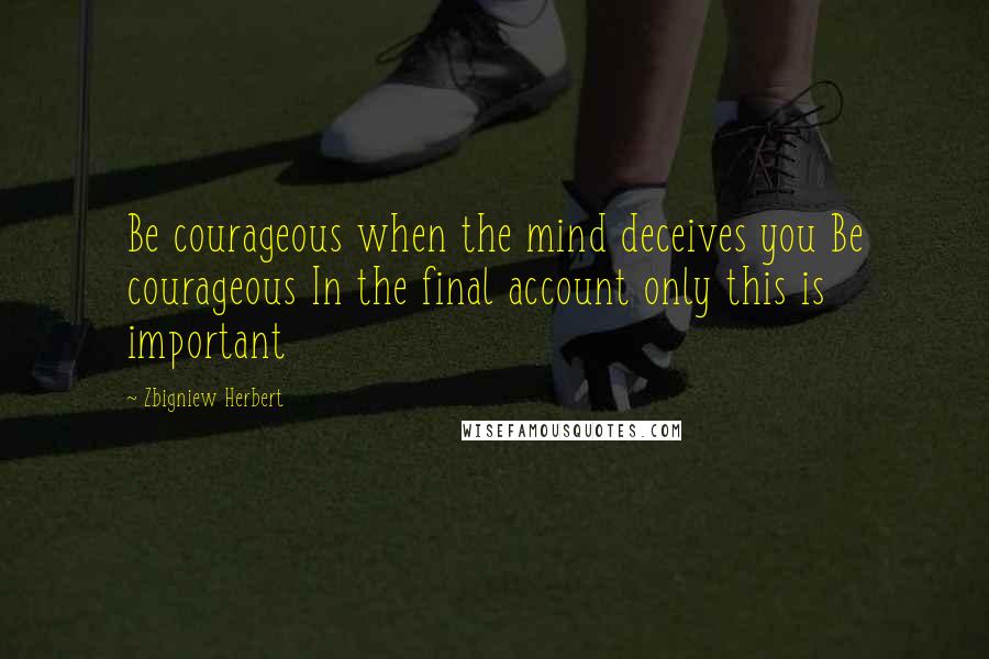 Zbigniew Herbert Quotes: Be courageous when the mind deceives you Be courageous In the final account only this is important