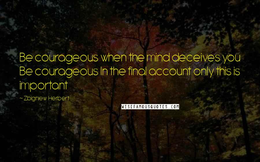 Zbigniew Herbert Quotes: Be courageous when the mind deceives you Be courageous In the final account only this is important