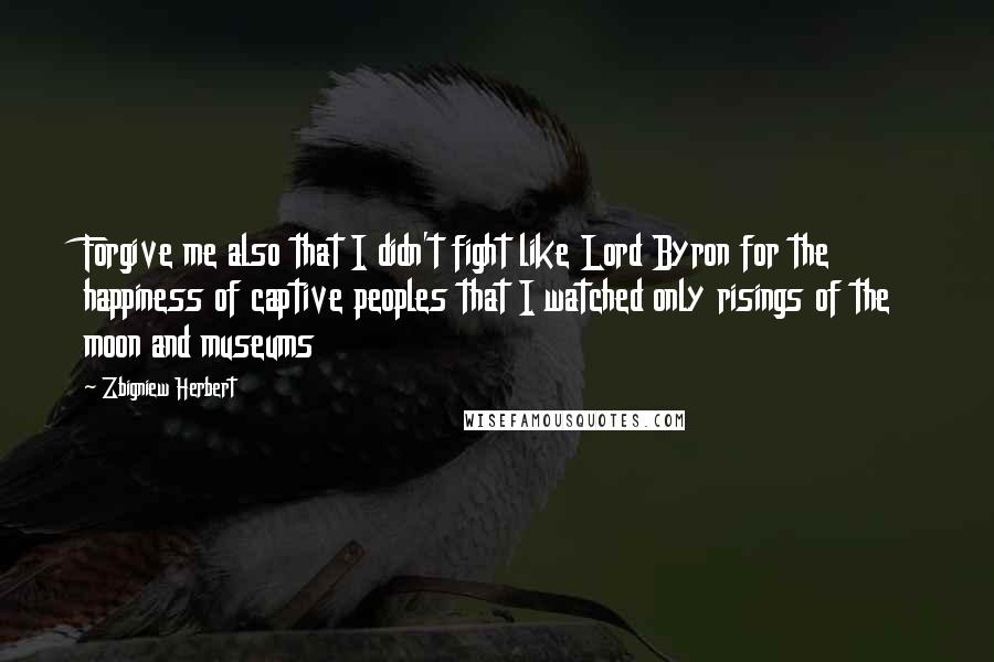 Zbigniew Herbert Quotes: Forgive me also that I didn't fight like Lord Byron for the happiness of captive peoples that I watched only risings of the moon and museums