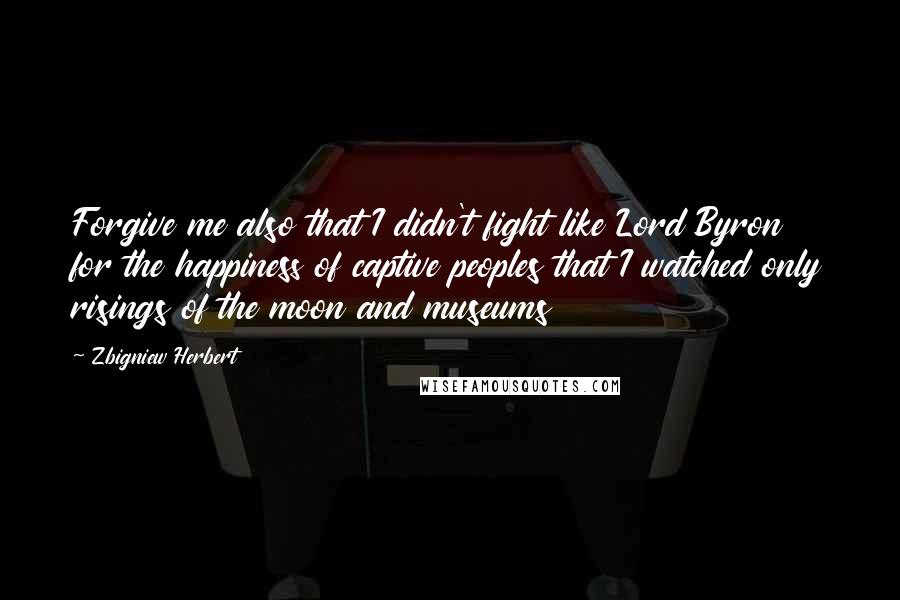 Zbigniew Herbert Quotes: Forgive me also that I didn't fight like Lord Byron for the happiness of captive peoples that I watched only risings of the moon and museums