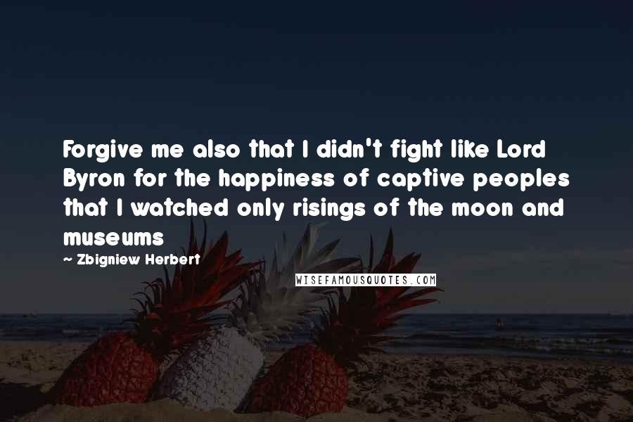 Zbigniew Herbert Quotes: Forgive me also that I didn't fight like Lord Byron for the happiness of captive peoples that I watched only risings of the moon and museums
