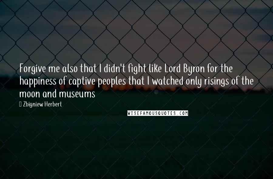 Zbigniew Herbert Quotes: Forgive me also that I didn't fight like Lord Byron for the happiness of captive peoples that I watched only risings of the moon and museums