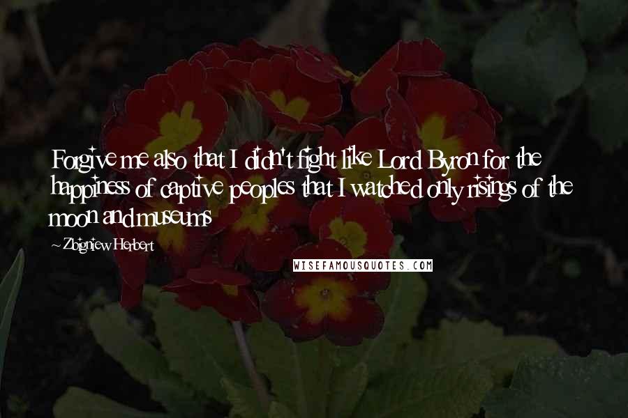 Zbigniew Herbert Quotes: Forgive me also that I didn't fight like Lord Byron for the happiness of captive peoples that I watched only risings of the moon and museums