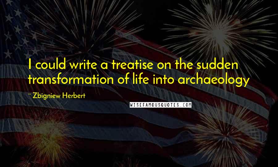 Zbigniew Herbert Quotes: I could write a treatise on the sudden transformation of life into archaeology