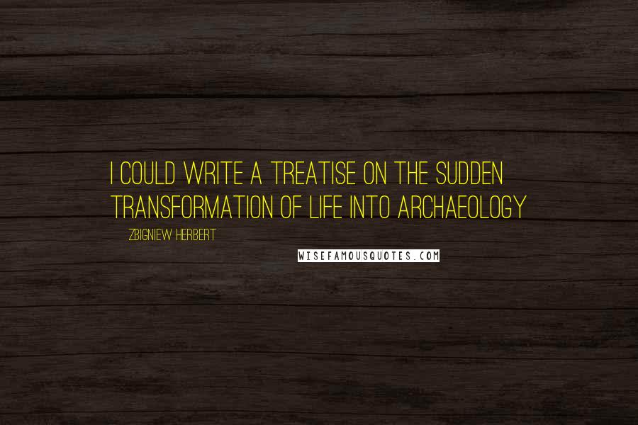 Zbigniew Herbert Quotes: I could write a treatise on the sudden transformation of life into archaeology