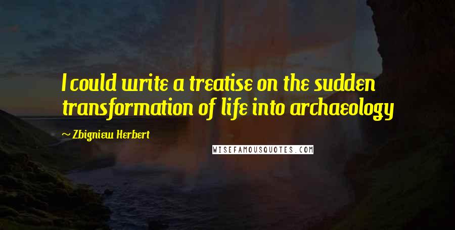 Zbigniew Herbert Quotes: I could write a treatise on the sudden transformation of life into archaeology