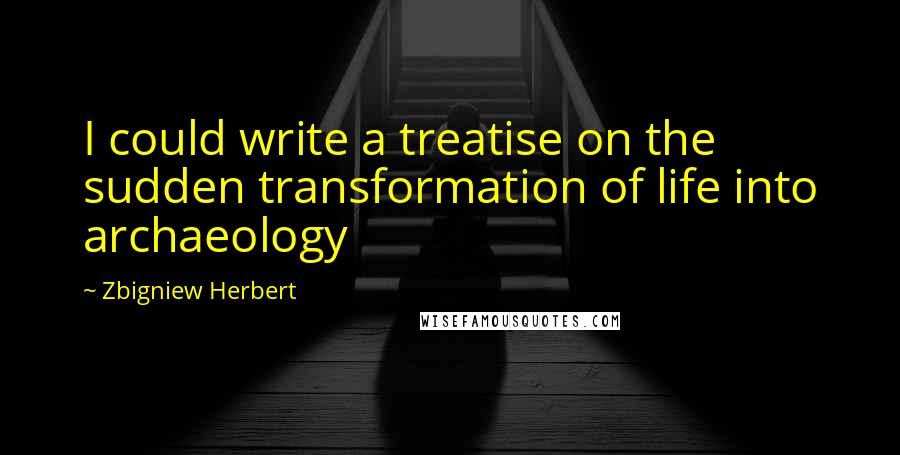 Zbigniew Herbert Quotes: I could write a treatise on the sudden transformation of life into archaeology