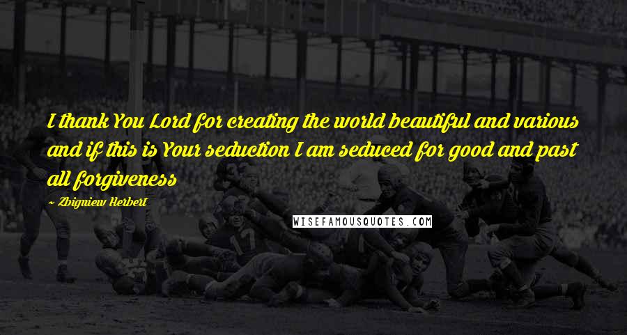 Zbigniew Herbert Quotes: I thank You Lord for creating the world beautiful and various and if this is Your seduction I am seduced for good and past all forgiveness