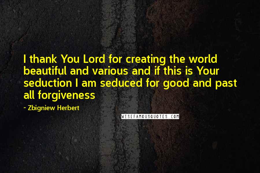 Zbigniew Herbert Quotes: I thank You Lord for creating the world beautiful and various and if this is Your seduction I am seduced for good and past all forgiveness