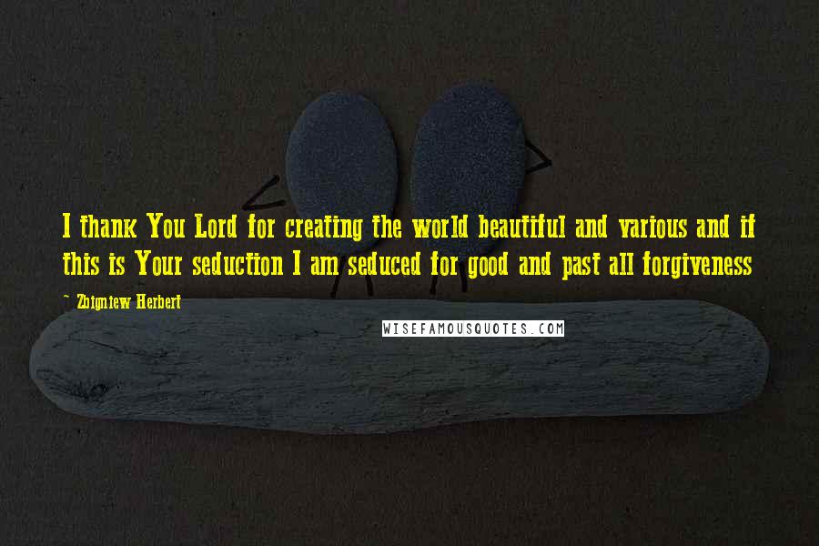 Zbigniew Herbert Quotes: I thank You Lord for creating the world beautiful and various and if this is Your seduction I am seduced for good and past all forgiveness