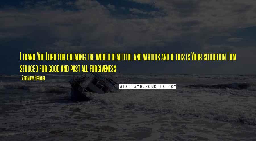 Zbigniew Herbert Quotes: I thank You Lord for creating the world beautiful and various and if this is Your seduction I am seduced for good and past all forgiveness