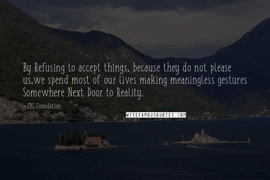 ZBS Foundation Quotes: By Refusing to accept things, because they do not please us,we spend most of our lives making meaningless gestures Somewhere Next Door to Reality.