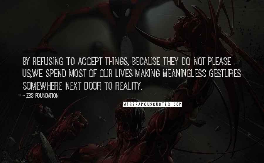 ZBS Foundation Quotes: By Refusing to accept things, because they do not please us,we spend most of our lives making meaningless gestures Somewhere Next Door to Reality.