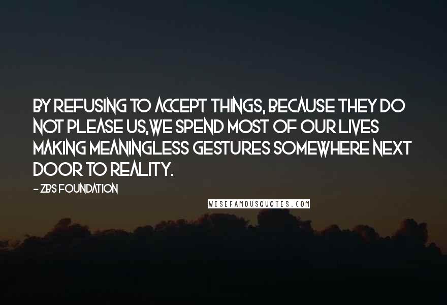 ZBS Foundation Quotes: By Refusing to accept things, because they do not please us,we spend most of our lives making meaningless gestures Somewhere Next Door to Reality.