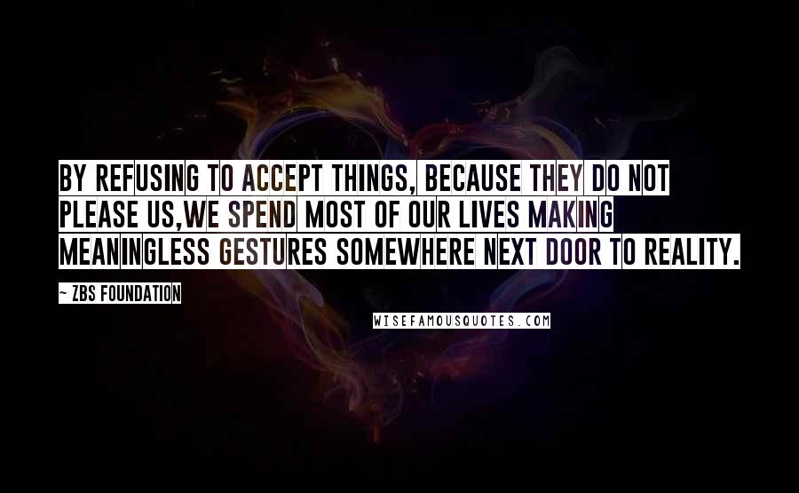 ZBS Foundation Quotes: By Refusing to accept things, because they do not please us,we spend most of our lives making meaningless gestures Somewhere Next Door to Reality.