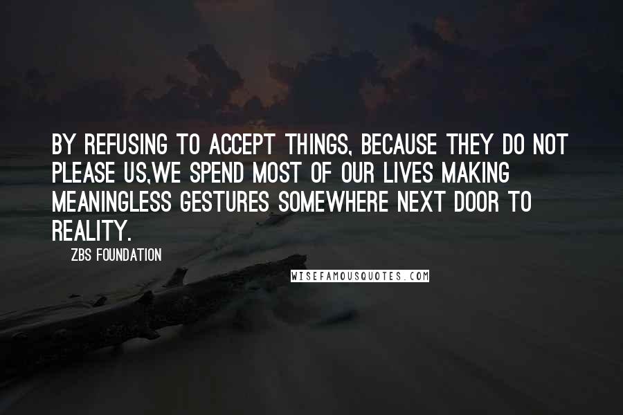 ZBS Foundation Quotes: By Refusing to accept things, because they do not please us,we spend most of our lives making meaningless gestures Somewhere Next Door to Reality.