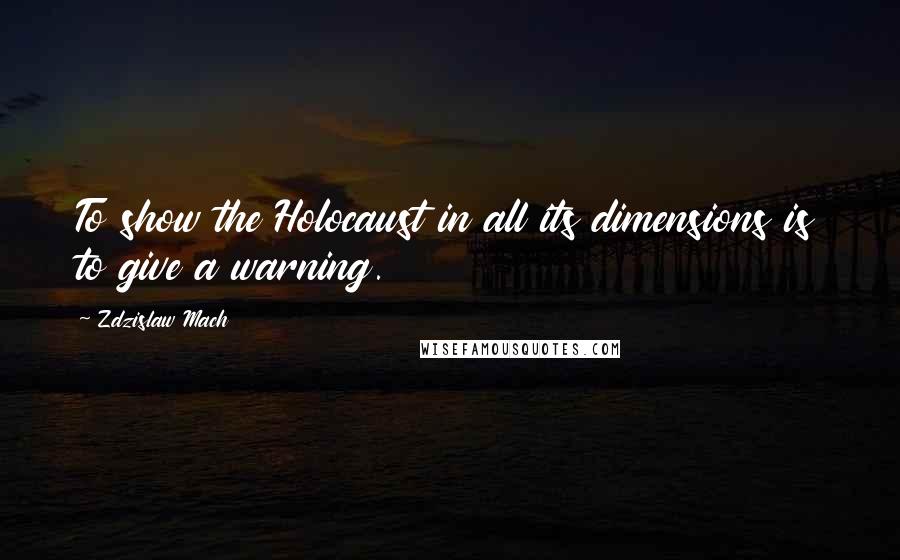 Zdzislaw Mach Quotes: To show the Holocaust in all its dimensions is to give a warning.