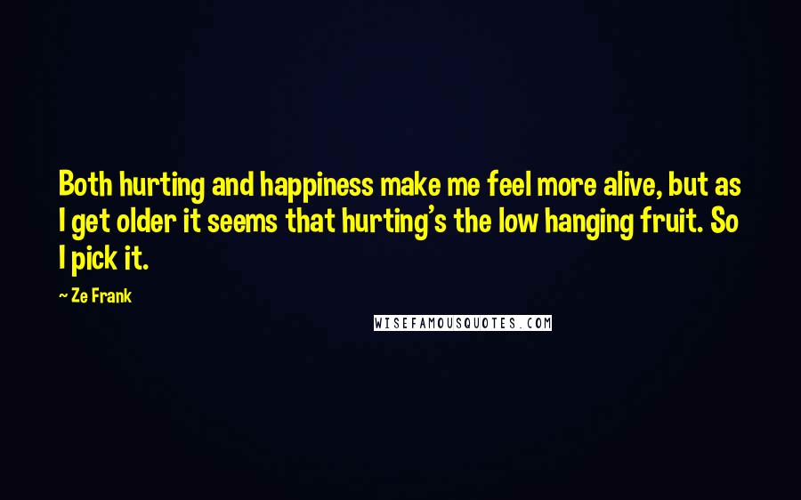 Ze Frank Quotes: Both hurting and happiness make me feel more alive, but as I get older it seems that hurting's the low hanging fruit. So I pick it.