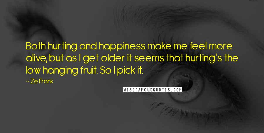 Ze Frank Quotes: Both hurting and happiness make me feel more alive, but as I get older it seems that hurting's the low hanging fruit. So I pick it.