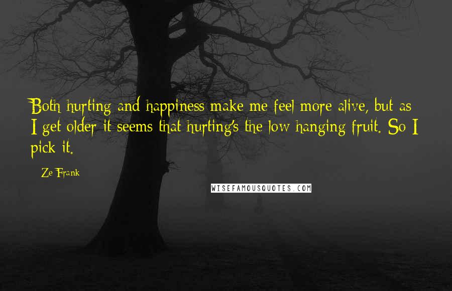 Ze Frank Quotes: Both hurting and happiness make me feel more alive, but as I get older it seems that hurting's the low hanging fruit. So I pick it.