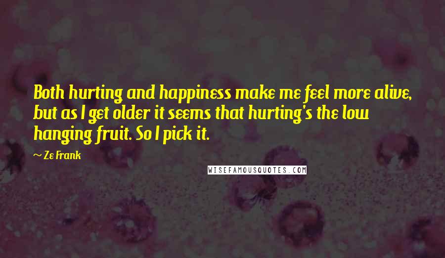 Ze Frank Quotes: Both hurting and happiness make me feel more alive, but as I get older it seems that hurting's the low hanging fruit. So I pick it.