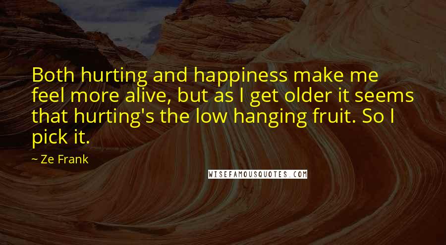 Ze Frank Quotes: Both hurting and happiness make me feel more alive, but as I get older it seems that hurting's the low hanging fruit. So I pick it.