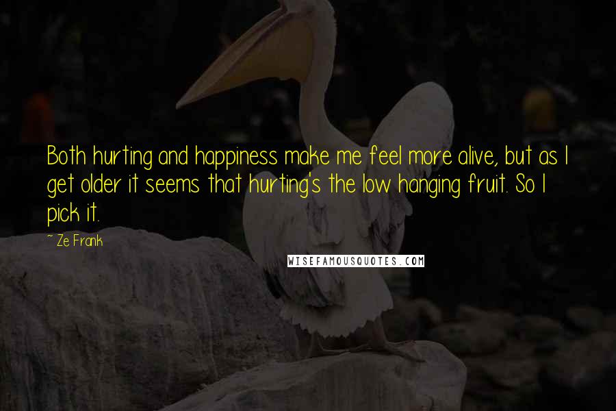 Ze Frank Quotes: Both hurting and happiness make me feel more alive, but as I get older it seems that hurting's the low hanging fruit. So I pick it.