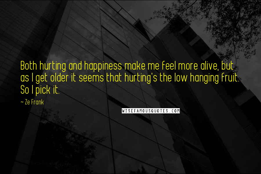 Ze Frank Quotes: Both hurting and happiness make me feel more alive, but as I get older it seems that hurting's the low hanging fruit. So I pick it.