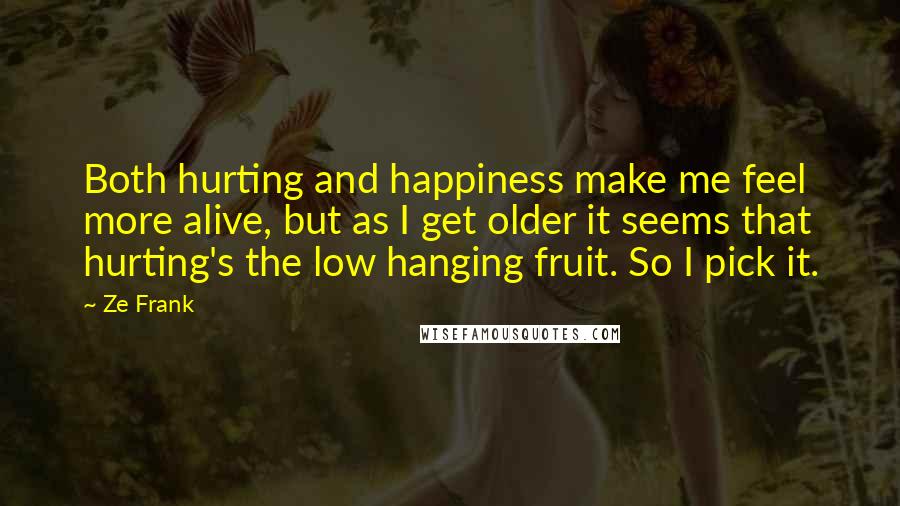 Ze Frank Quotes: Both hurting and happiness make me feel more alive, but as I get older it seems that hurting's the low hanging fruit. So I pick it.