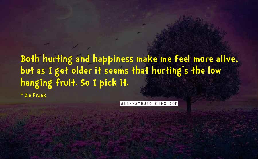 Ze Frank Quotes: Both hurting and happiness make me feel more alive, but as I get older it seems that hurting's the low hanging fruit. So I pick it.