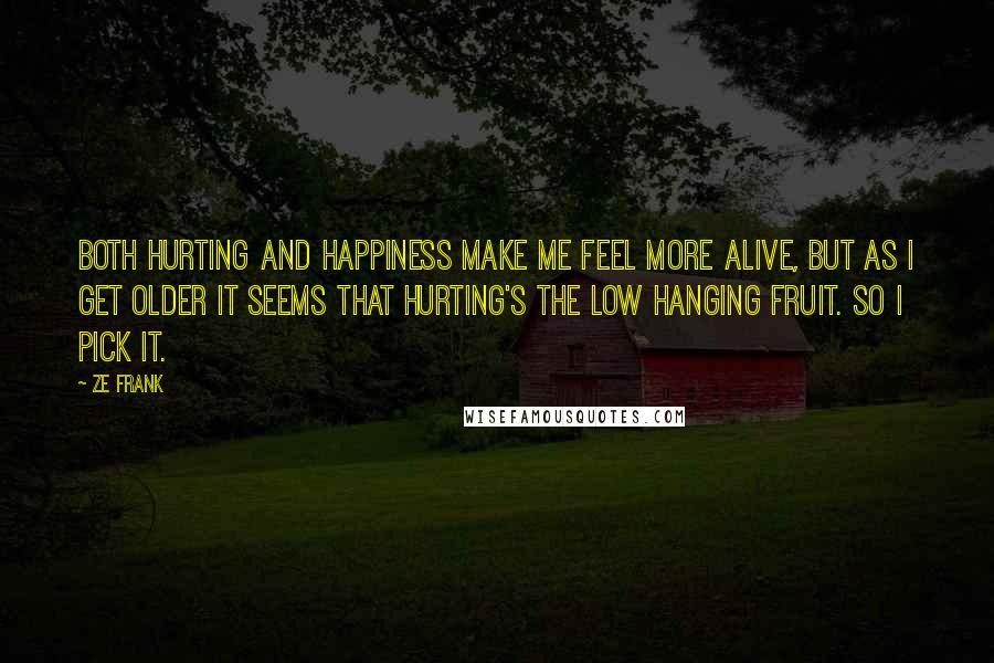 Ze Frank Quotes: Both hurting and happiness make me feel more alive, but as I get older it seems that hurting's the low hanging fruit. So I pick it.