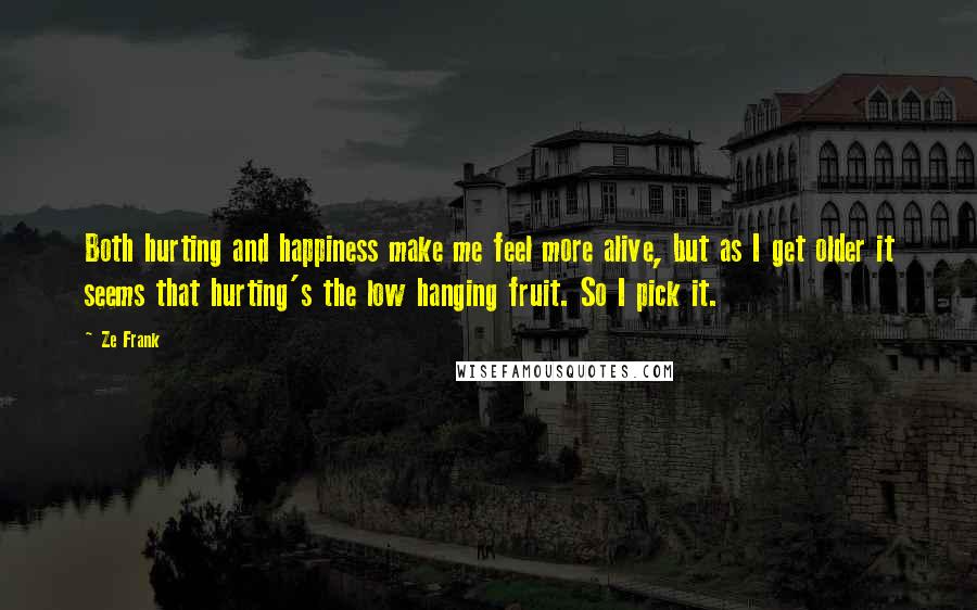 Ze Frank Quotes: Both hurting and happiness make me feel more alive, but as I get older it seems that hurting's the low hanging fruit. So I pick it.