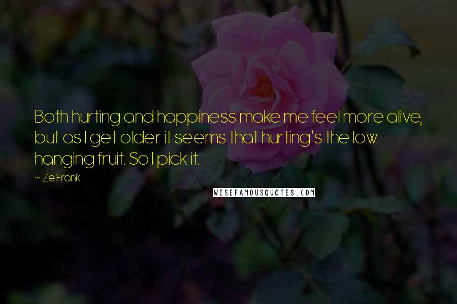 Ze Frank Quotes: Both hurting and happiness make me feel more alive, but as I get older it seems that hurting's the low hanging fruit. So I pick it.