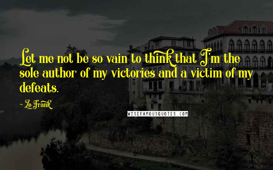 Ze Frank Quotes: Let me not be so vain to think that I'm the sole author of my victories and a victim of my defeats.