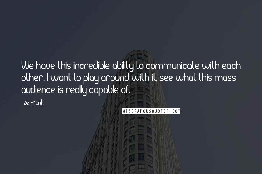 Ze Frank Quotes: We have this incredible ability to communicate with each other. I want to play around with it, see what this mass audience is really capable of.