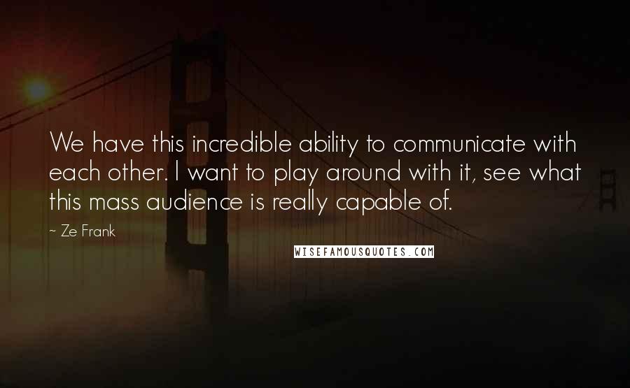 Ze Frank Quotes: We have this incredible ability to communicate with each other. I want to play around with it, see what this mass audience is really capable of.
