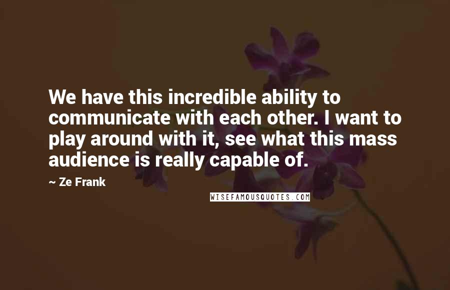 Ze Frank Quotes: We have this incredible ability to communicate with each other. I want to play around with it, see what this mass audience is really capable of.