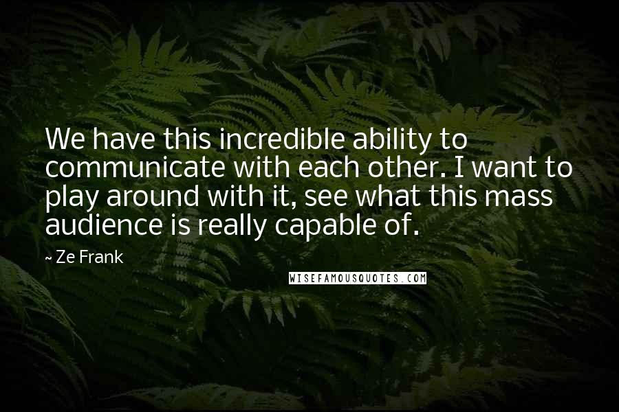 Ze Frank Quotes: We have this incredible ability to communicate with each other. I want to play around with it, see what this mass audience is really capable of.