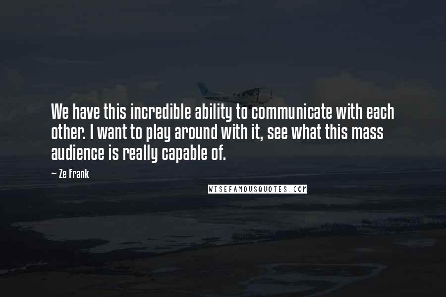 Ze Frank Quotes: We have this incredible ability to communicate with each other. I want to play around with it, see what this mass audience is really capable of.