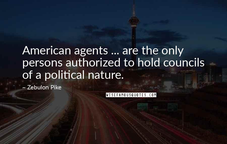 Zebulon Pike Quotes: American agents ... are the only persons authorized to hold councils of a political nature.