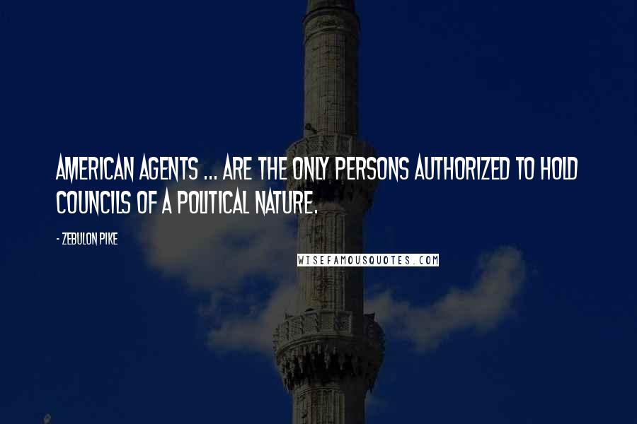 Zebulon Pike Quotes: American agents ... are the only persons authorized to hold councils of a political nature.