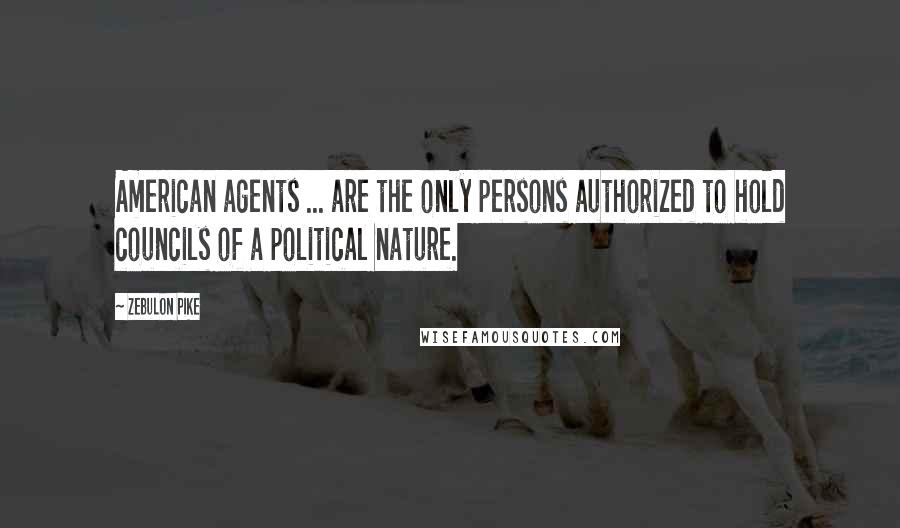 Zebulon Pike Quotes: American agents ... are the only persons authorized to hold councils of a political nature.