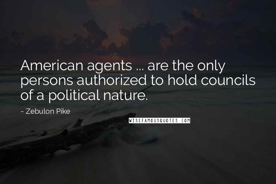 Zebulon Pike Quotes: American agents ... are the only persons authorized to hold councils of a political nature.