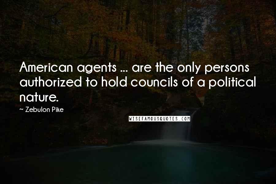 Zebulon Pike Quotes: American agents ... are the only persons authorized to hold councils of a political nature.