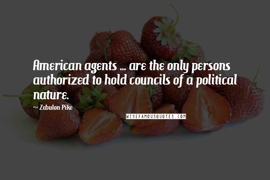 Zebulon Pike Quotes: American agents ... are the only persons authorized to hold councils of a political nature.