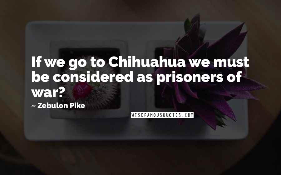 Zebulon Pike Quotes: If we go to Chihuahua we must be considered as prisoners of war?