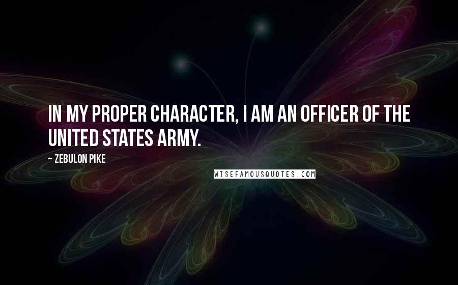 Zebulon Pike Quotes: In my proper character, I am an officer of the United States Army.