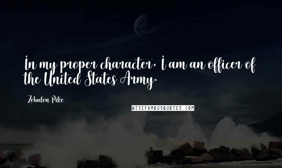 Zebulon Pike Quotes: In my proper character, I am an officer of the United States Army.