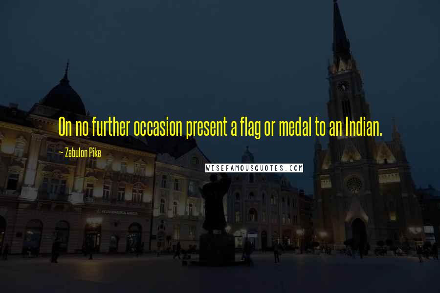 Zebulon Pike Quotes: On no further occasion present a flag or medal to an Indian.