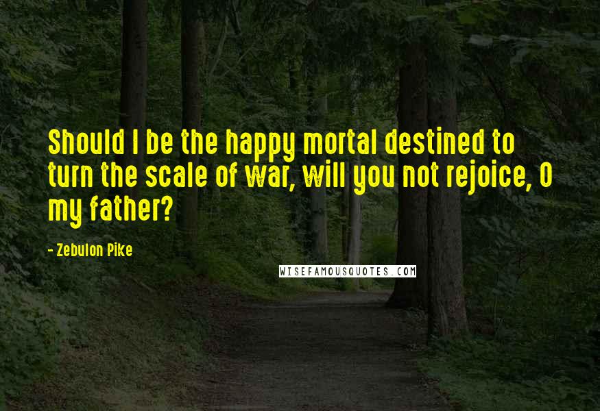 Zebulon Pike Quotes: Should I be the happy mortal destined to turn the scale of war, will you not rejoice, O my father?